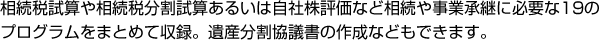 相続税試算や相続税分割試算あるいは自社株評価など相続や事業承継に必要な19のプログラムをまとめて収録。遺産分割協議書の作成などもできます。