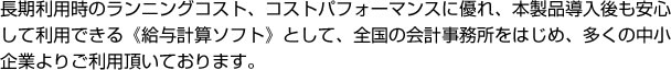 長期利用時のランニングコスト、コストパフォーマンスに優れ、本製品導入後も安心して利用できる《給与計算ソフト》として、全国の会計事務所をはじめ、多くの中小企業よりご利用頂いております。