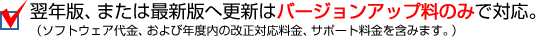 翌年版、または最新版への更新はバージョンアップ料のみで対応。（ソフトウェア代金、および年度の改正対応料金、サポート料金を含みます。）