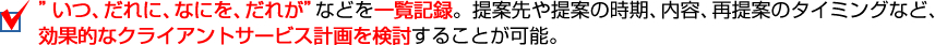 “いつ、だれに、なにを、だれが＂などを一覧記録。提案先や提案の時期、内容、再提案のタイミングなど、効果的なクライアントサービス計画を検討することが可能。