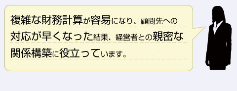 複雑な財務計算が容易になり、顧客先への対応が早くなった結果、経営者との親密な関係構築に役立っています。